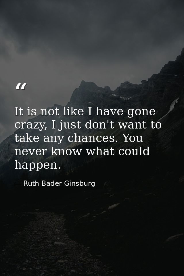 It is not like I have gone crazy, I just don't want to take any chances. You never know what could happen. — Ruth Bader Ginsburg