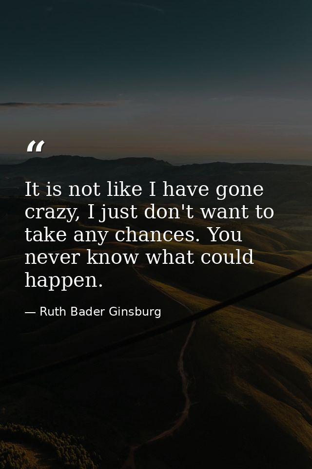 It is not like I have gone crazy, I just don't want to take any chances. You never know what could happen. — Ruth Bader Ginsburg