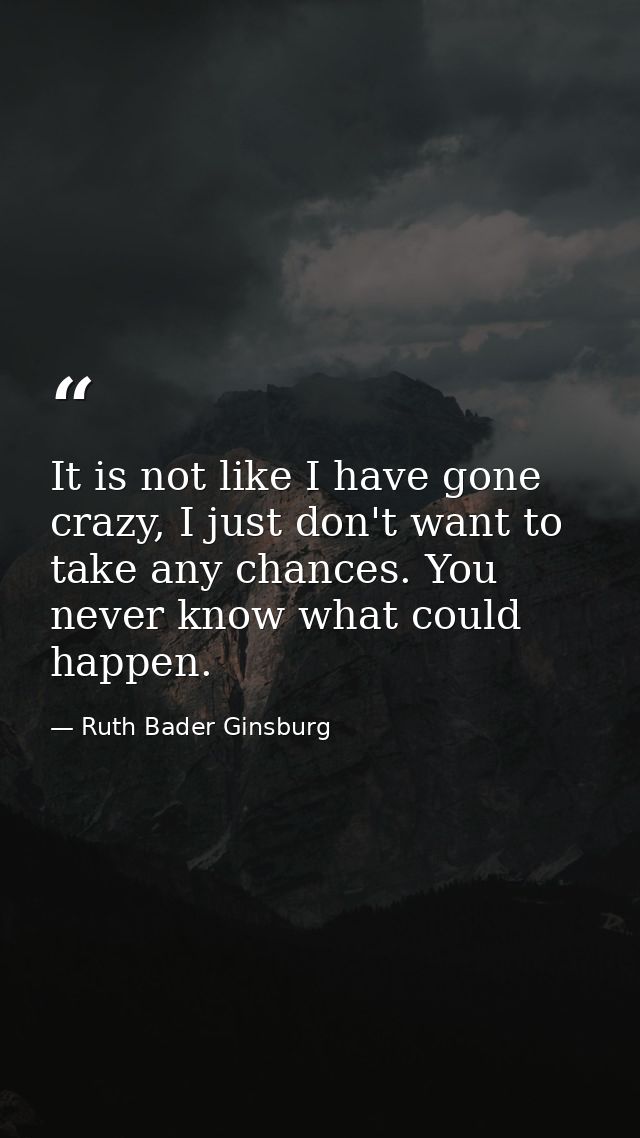 It is not like I have gone crazy, I just don't want to take any chances. You never know what could happen. — Ruth Bader Ginsburg