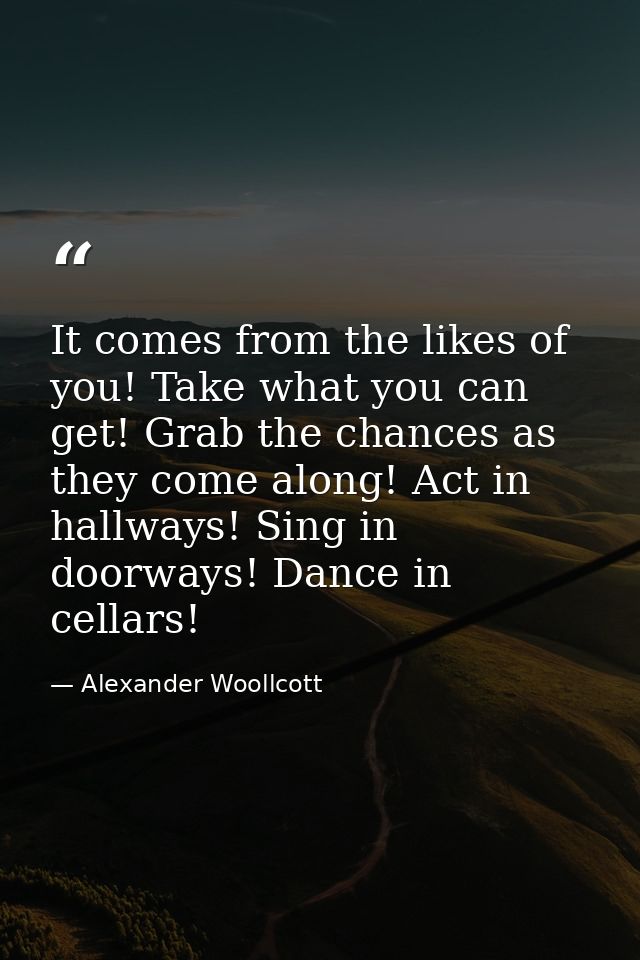 It comes from the likes of you! Take what you can get! Grab the chances as they come along! Act in hallways! Sing in doo — Alexander Woollcott