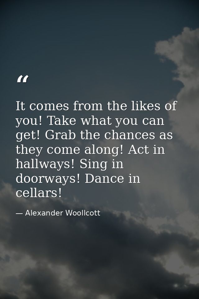 It comes from the likes of you! Take what you can get! Grab the chances as they come along! Act in hallways! Sing in doo — Alexander Woollcott