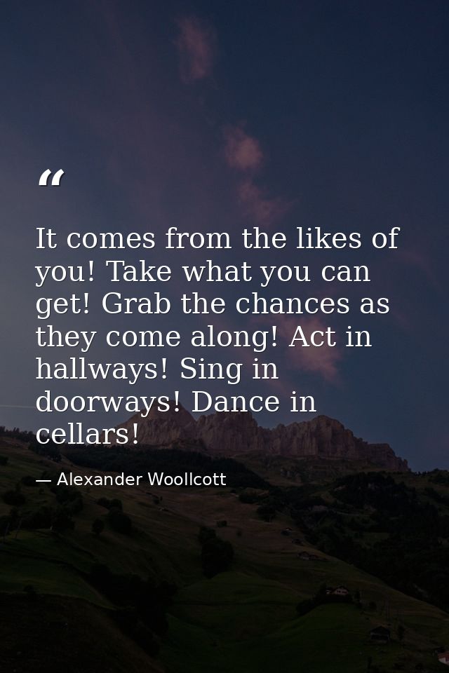 It comes from the likes of you! Take what you can get! Grab the chances as they come along! Act in hallways! Sing in doo — Alexander Woollcott