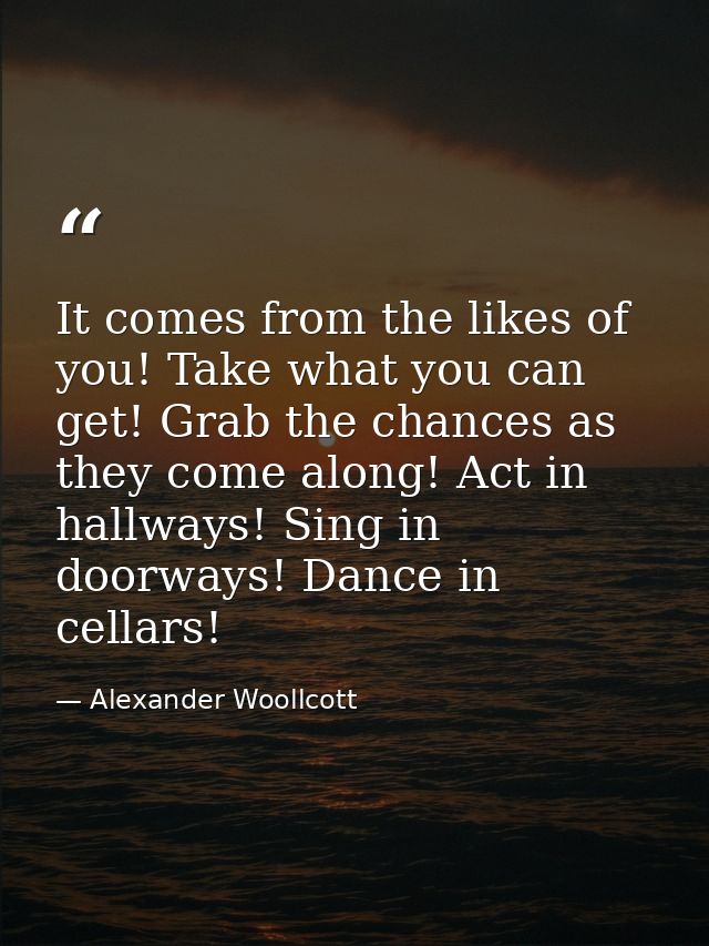 It comes from the likes of you! Take what you can get! Grab the chances as they come along! Act in hallways! Sing in doo — Alexander Woollcott