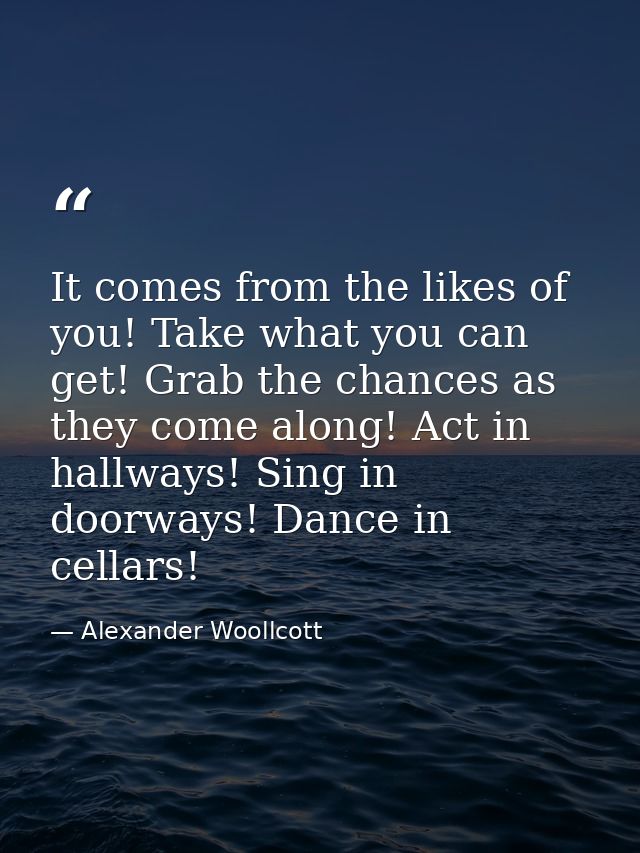 It comes from the likes of you! Take what you can get! Grab the chances as they come along! Act in hallways! Sing in doo — Alexander Woollcott