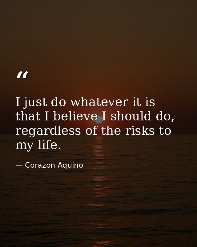 I just do whatever it is that I believe I should do, regardless of the risks to my life. — Corazon Aquino