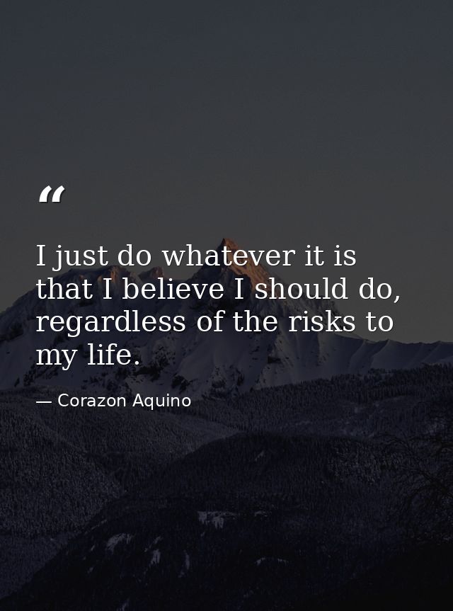 I just do whatever it is that I believe I should do, regardless of the risks to my life. — Corazon Aquino