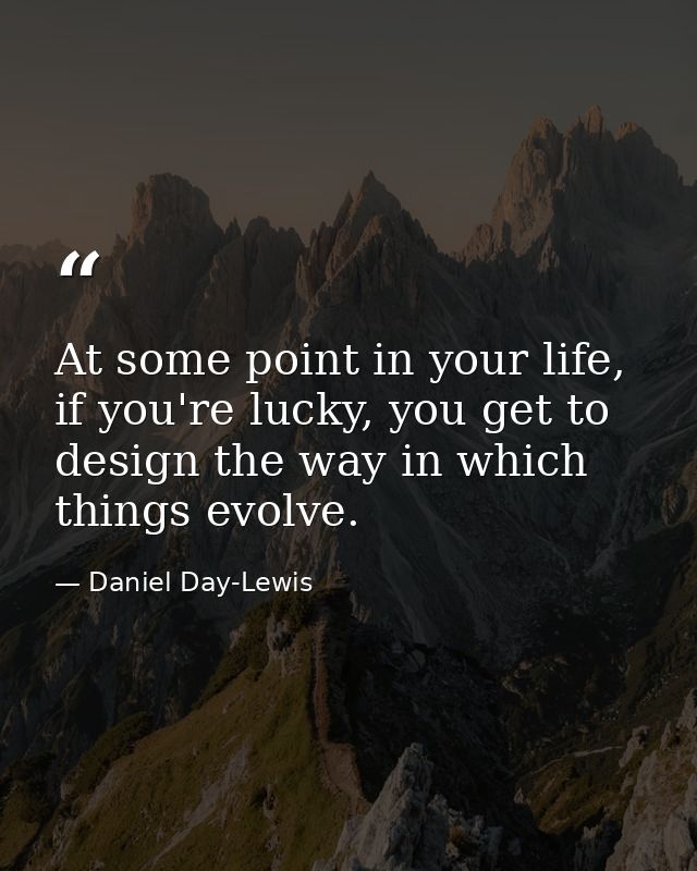 At some point in your life, if you're lucky, you get to design the way in which things evolve. — Daniel Day-Lewis