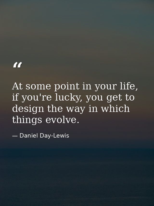 At some point in your life, if you're lucky, you get to design the way in which things evolve. — Daniel Day-Lewis
