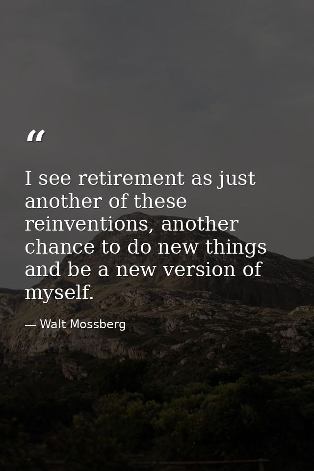 I see retirement as just another of these reinventions, another chance to do new things and be a new version of myself. — Walt Mossberg