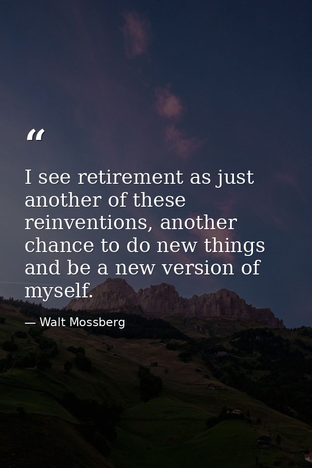 I see retirement as just another of these reinventions, another chance to do new things and be a new version of myself. — Walt Mossberg