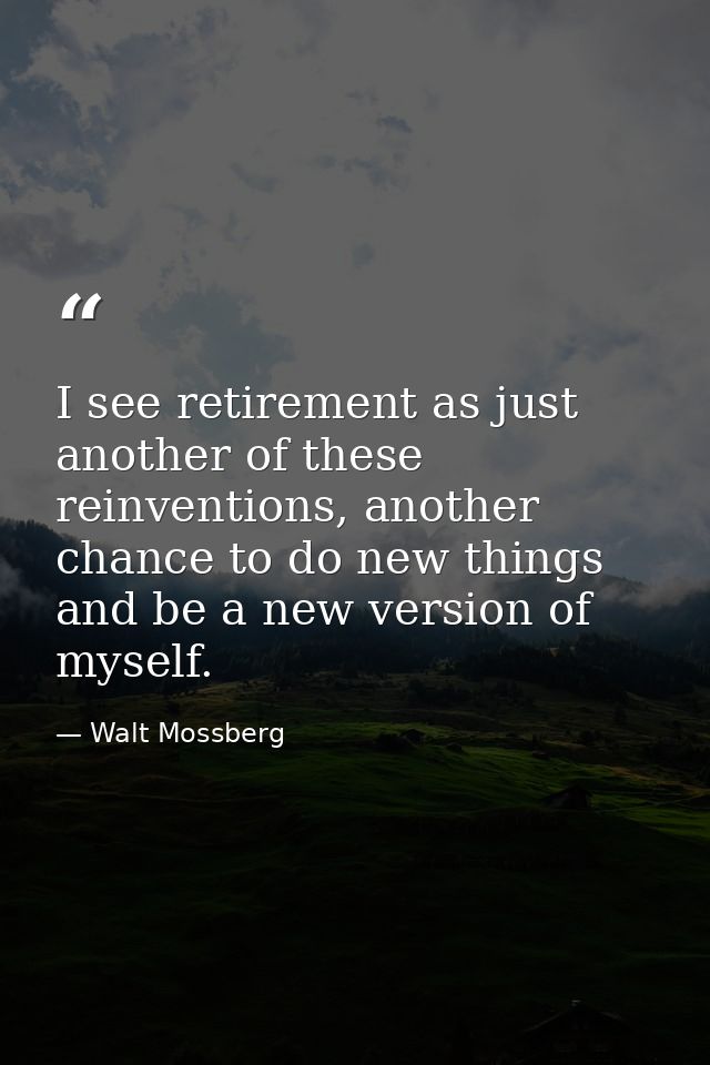 I see retirement as just another of these reinventions, another chance to do new things and be a new version of myself. — Walt Mossberg