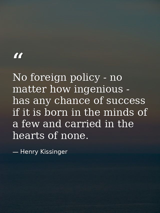 No foreign policy - no matter how ingenious - has any chance of success if it is born in the minds of a few and carried  — Henry Kissinger