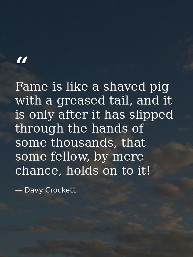 Fame is like a shaved pig with a greased tail, and it is only after it has slipped through the hands of some thousands,  — Davy Crockett