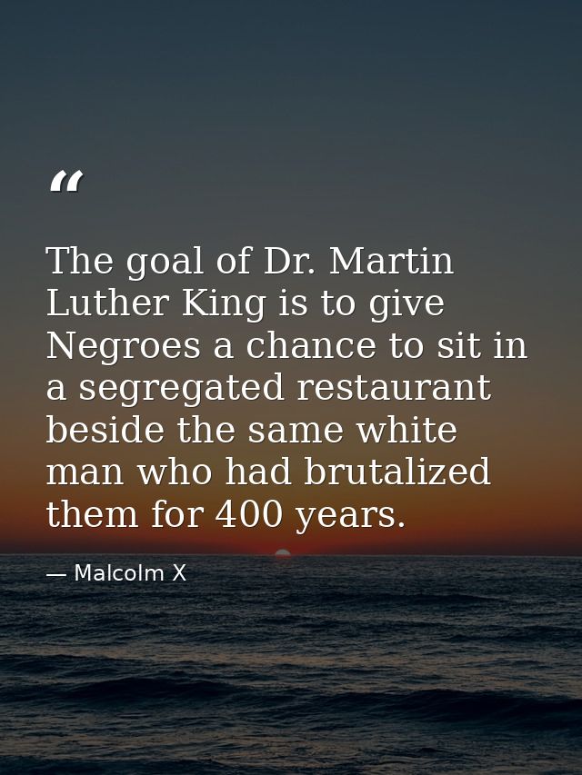 The goal of Dr. Martin Luther King is to give Negroes a chance to sit in a segregated restaurant beside the same white m — Malcolm X