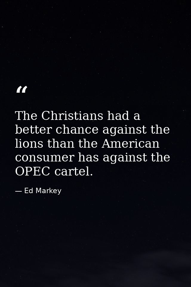 The Christians had a better chance against the lions than the American consumer has against the OPEC cartel. — Ed Markey
