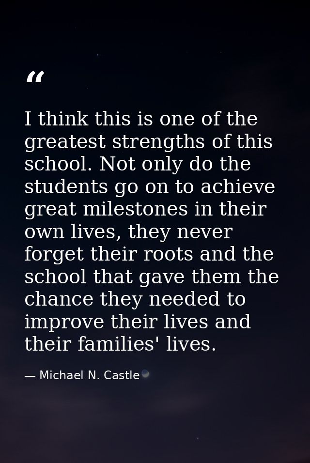 I think this is one of the greatest strengths of this school. Not only do the students go on to achieve great milestones — Michael N. Castle