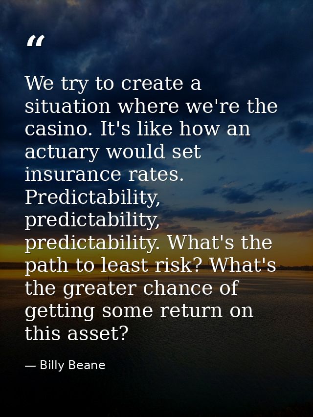 We try to create a situation where we're the casino. It's like how an actuary would set insurance rates. Predictability, — Billy Beane