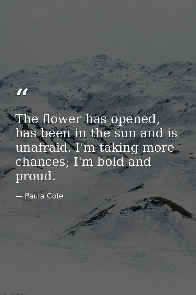 The flower has opened, has been in the sun and is unafraid. I'm taking more chances; I'm bold and proud. — Paula Cole