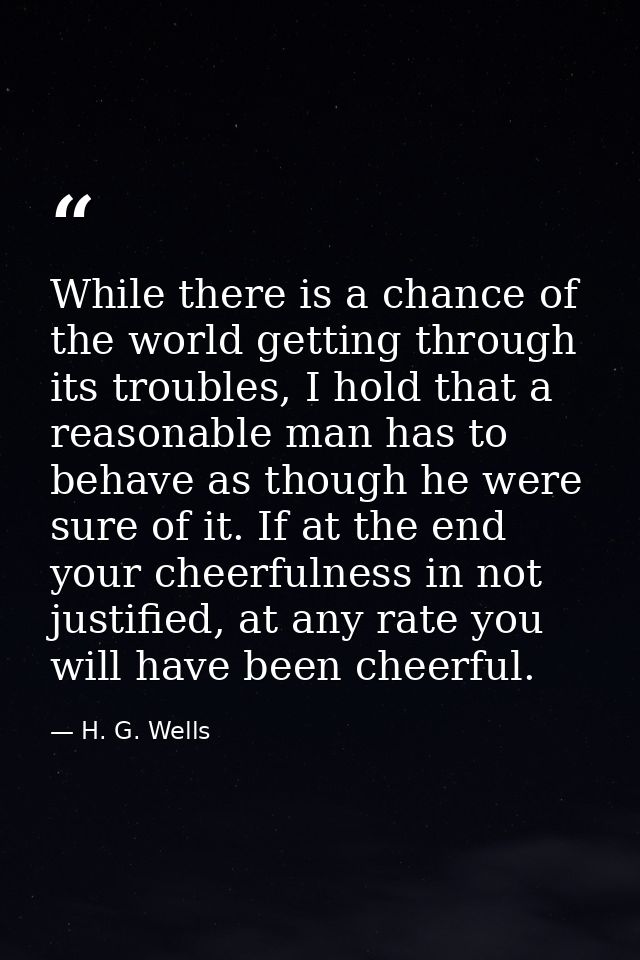 While there is a chance of the world getting through its troubles, I hold that a reasonable man has to behave as though  — H. G. Wells