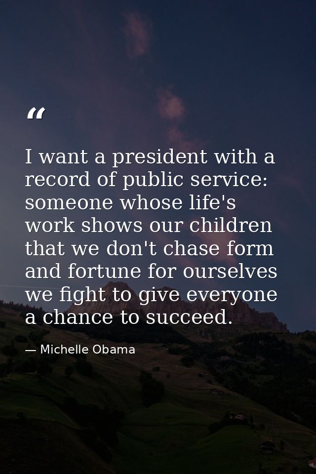 I want a president with a record of public service: someone whose life's work shows our children that we don't chase for — Michelle Obama