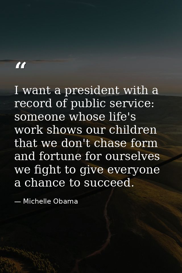 I want a president with a record of public service: someone whose life's work shows our children that we don't chase for — Michelle Obama