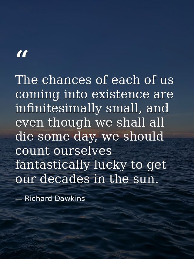 The chances of each of us coming into existence are infinitesimally small, and even though we shall all die some day, we — Richard Dawkins