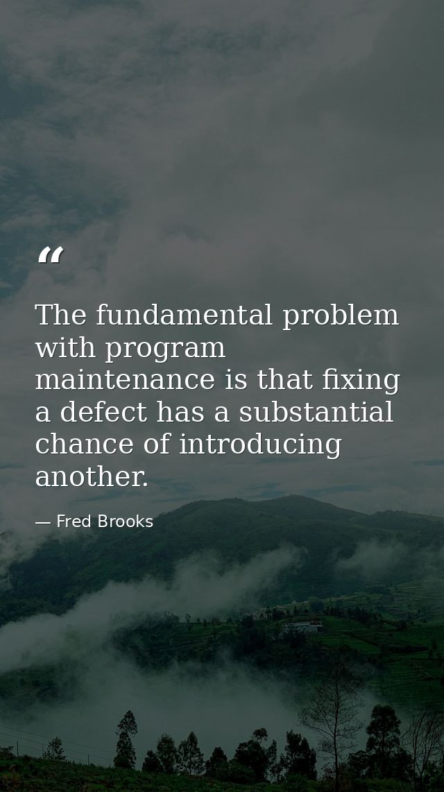 The fundamental problem with program maintenance is that fixing a defect has a substantial chance of introducing another — Fred Brooks