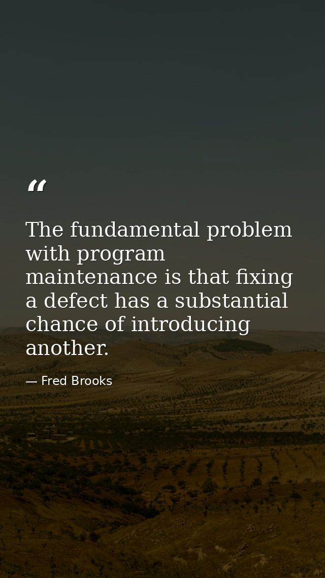The fundamental problem with program maintenance is that fixing a defect has a substantial chance of introducing another — Fred Brooks