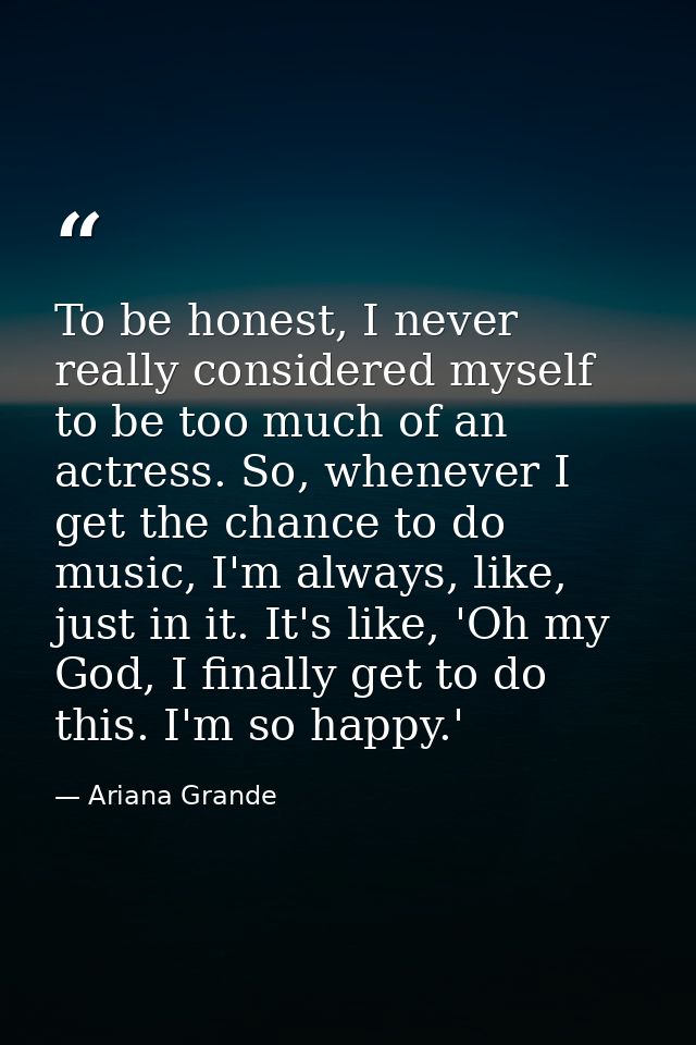 To be honest, I never really considered myself to be too much of an actress. So, whenever I get the chance to do music,  — Ariana Grande