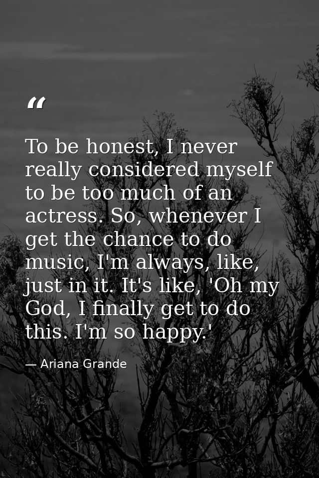To be honest, I never really considered myself to be too much of an actress. So, whenever I get the chance to do music,  — Ariana Grande