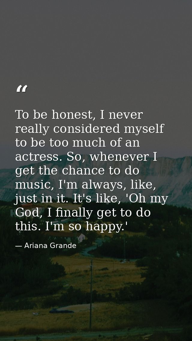 To be honest, I never really considered myself to be too much of an actress. So, whenever I get the chance to do music,  — Ariana Grande