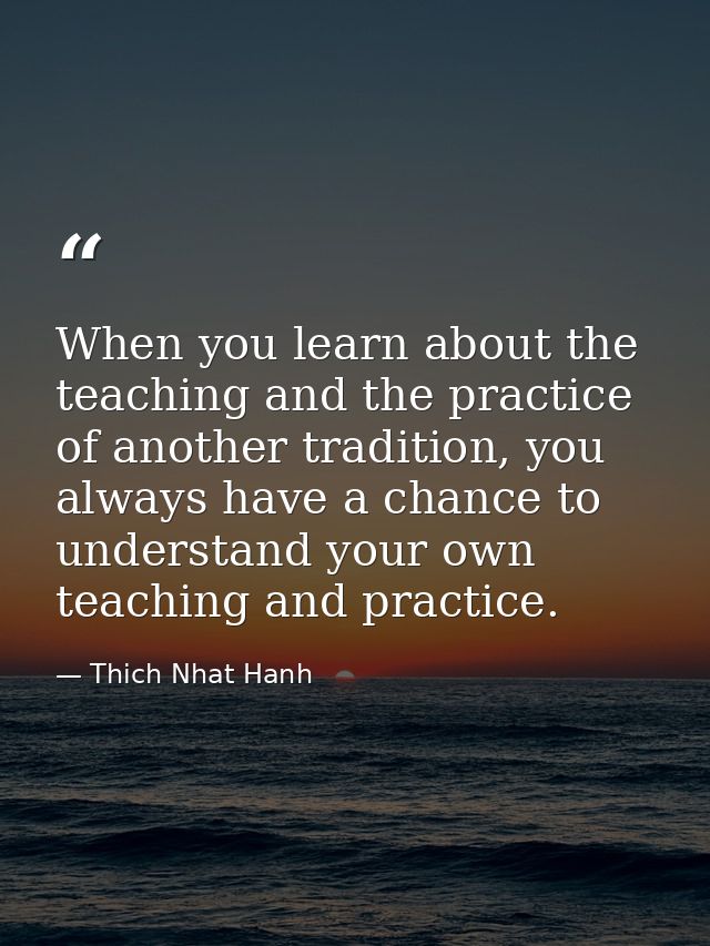When you learn about the teaching and the practice of another tradition, you always have a chance to understand your own — Thich Nhat Hanh