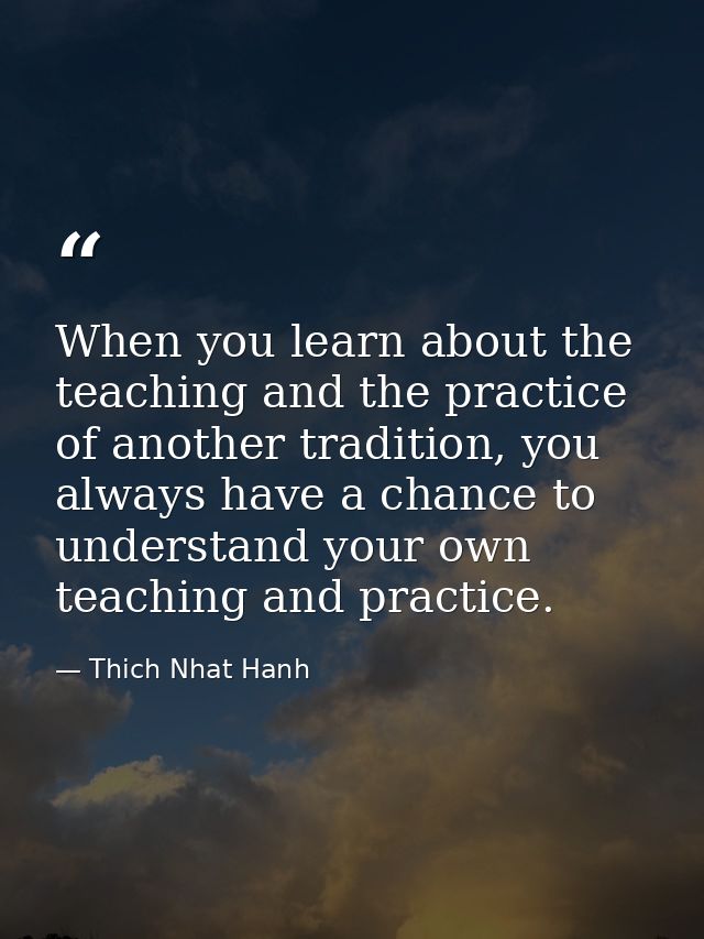 When you learn about the teaching and the practice of another tradition, you always have a chance to understand your own — Thich Nhat Hanh