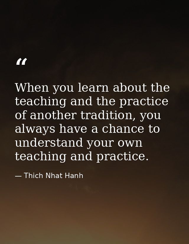 When you learn about the teaching and the practice of another tradition, you always have a chance to understand your own — Thich Nhat Hanh