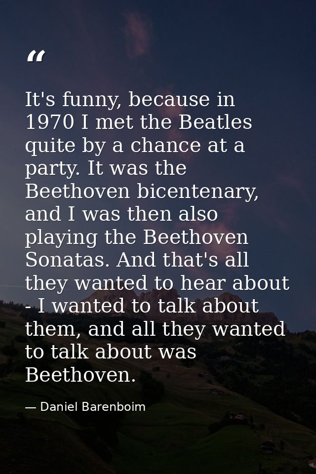 It's funny, because in 1970 I met the Beatles quite by a chance at a party. It was the Beethoven bicentenary, and I was  — Daniel Barenboim