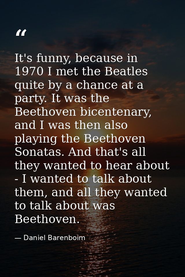 It's funny, because in 1970 I met the Beatles quite by a chance at a party. It was the Beethoven bicentenary, and I was  — Daniel Barenboim