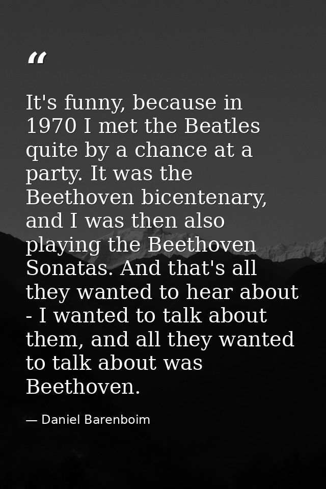 It's funny, because in 1970 I met the Beatles quite by a chance at a party. It was the Beethoven bicentenary, and I was  — Daniel Barenboim
