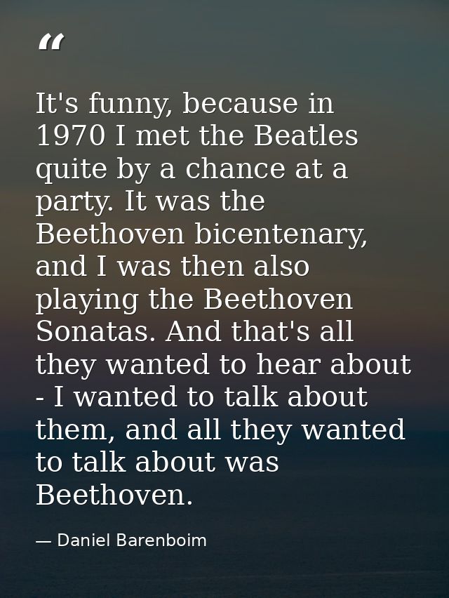 It's funny, because in 1970 I met the Beatles quite by a chance at a party. It was the Beethoven bicentenary, and I was  — Daniel Barenboim