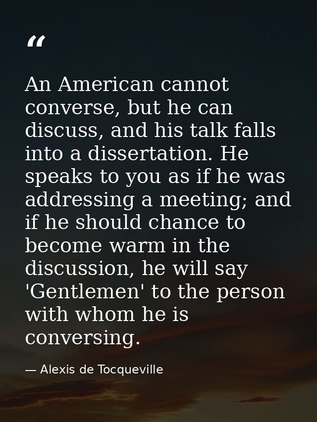 An American cannot converse, but he can discuss, and his talk falls into a dissertation. He speaks to you as if he was a — Alexis de Tocqueville