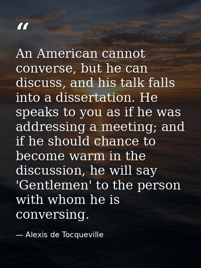 An American cannot converse, but he can discuss, and his talk falls into a dissertation. He speaks to you as if he was a — Alexis de Tocqueville