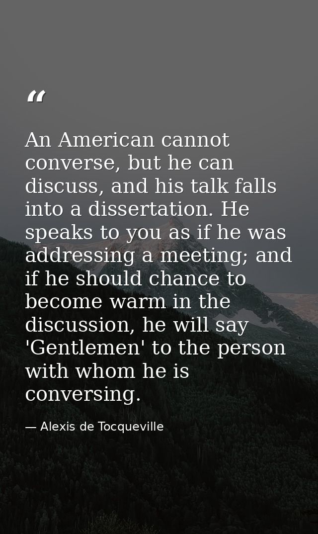 An American cannot converse, but he can discuss, and his talk falls into a dissertation. He speaks to you as if he was a — Alexis de Tocqueville