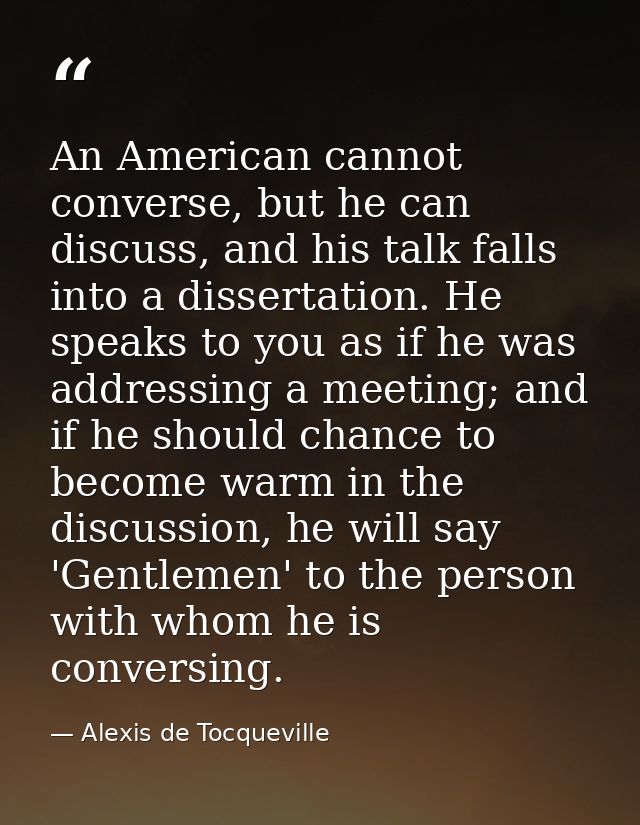 An American cannot converse, but he can discuss, and his talk falls into a dissertation. He speaks to you as if he was a — Alexis de Tocqueville