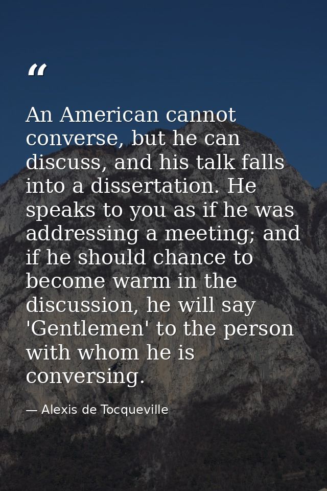 An American cannot converse, but he can discuss, and his talk falls into a dissertation. He speaks to you as if he was a — Alexis de Tocqueville