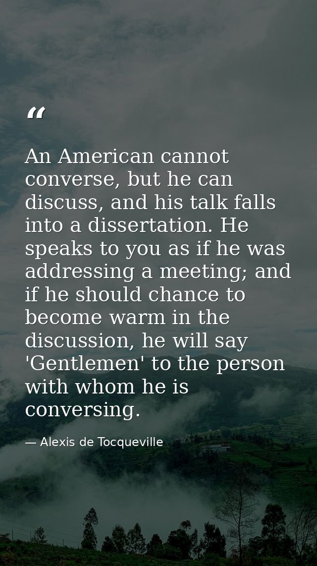 An American cannot converse, but he can discuss, and his talk falls into a dissertation. He speaks to you as if he was a — Alexis de Tocqueville