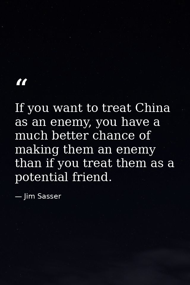 If you want to treat China as an enemy, you have a much better chance of making them an enemy than if you treat them as  — Jim Sasser