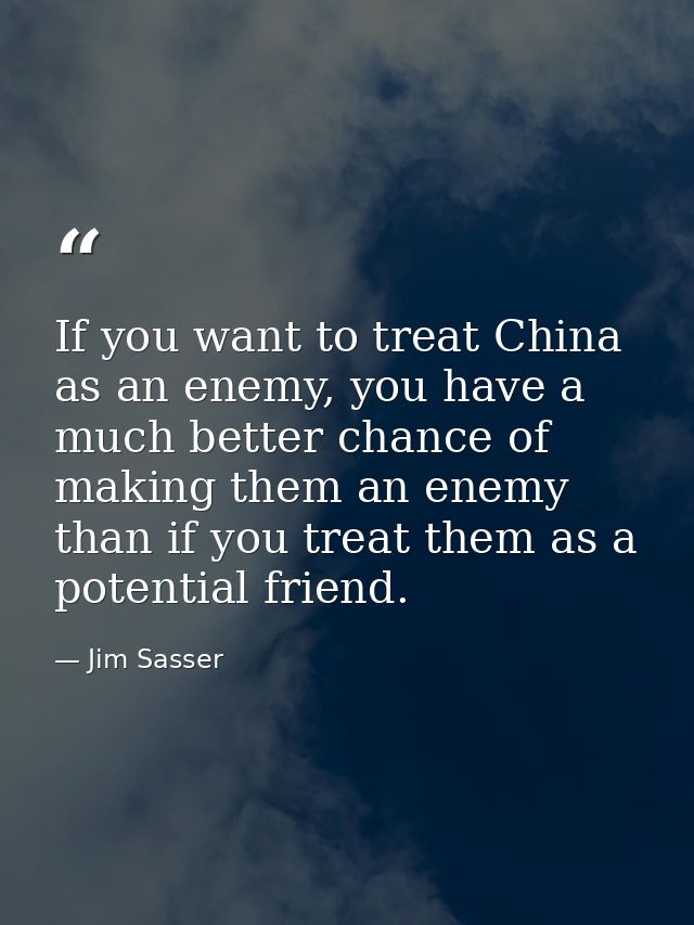 If you want to treat China as an enemy, you have a much better chance of making them an enemy than if you treat them as  — Jim Sasser