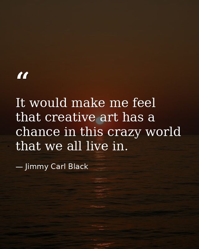 It would make me feel that creative art has a chance in this crazy world that we all live in. — Jimmy Carl Black