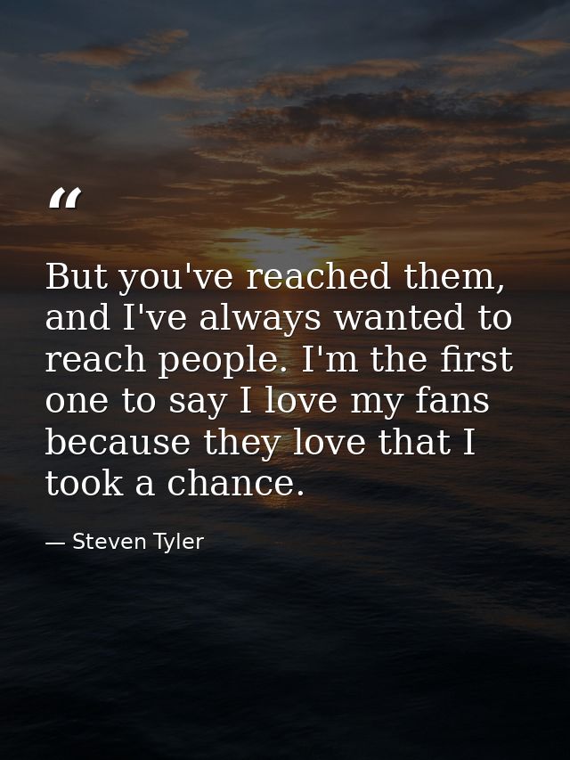But you've reached them, and I've always wanted to reach people. I'm the first one to say I love my fans because they lo — Steven Tyler