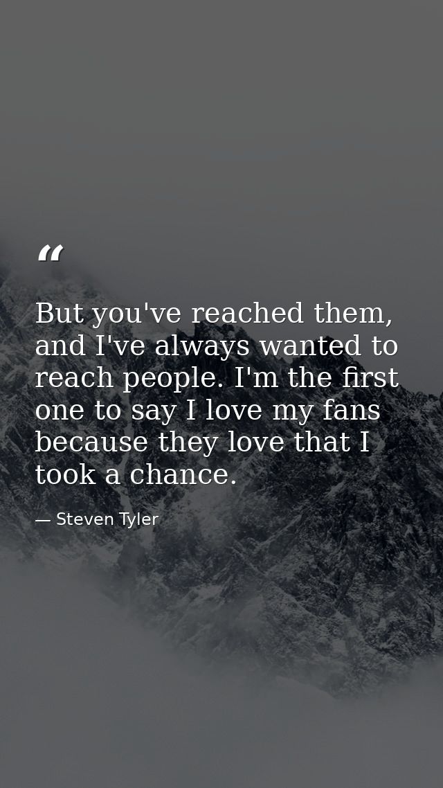 But you've reached them, and I've always wanted to reach people. I'm the first one to say I love my fans because they lo — Steven Tyler