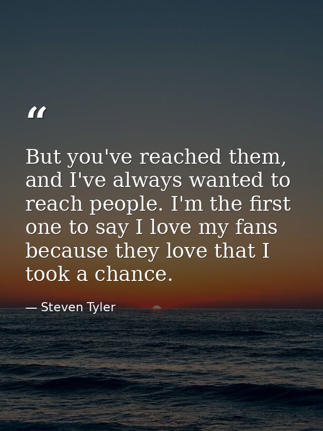 But you've reached them, and I've always wanted to reach people. I'm the first one to say I love my fans because they lo — Steven Tyler